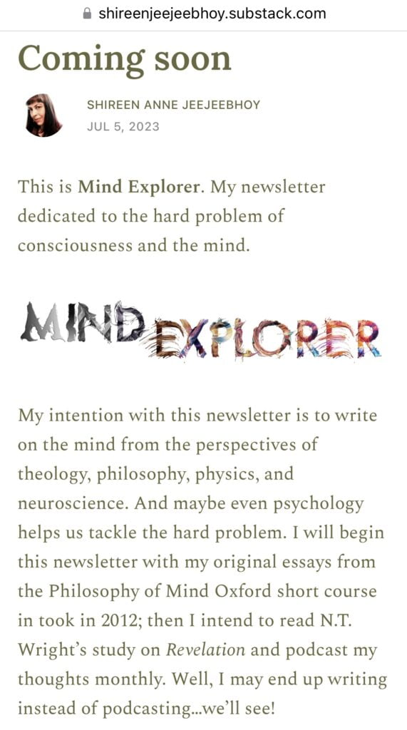 • shireenjeejeebhoy.substack.com
Coming soon
SHIREEN ANNE JEEJEEBHOY
JUL 5, 2023
This is Mind Explorer. My newsletter dedicated to the hard problem of consciousness and the mind.
MINDEXPLORER
My intention with this newsletter is to write on the mind from the perspectives of theology, philosophy, physics, and neuroscience. And maybe even psychology helps us tackle the hard problem. I will begin this newsletter with my original essays from the Philosophy of Mind Oxford short course in took in 2012; then I intend to read N.T.
Wright's study on Revelation and podcast my thoughts monthly. Well, I may end up writing instead of podcasting...we'll see!