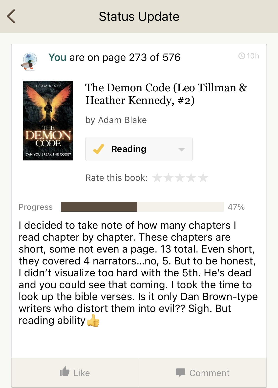 ＜
Status Update
You are on page 273 of 576
11:04AM
The Demon Code (Leo Tillman &
Heather Kennedy, #2) by Adam Blake
THE
DEMON
CODE
CAN YOU BREAK THE CODE?
Reading
Rate this book:
Progress
47%
I decided to take note of how many chapters I read chapter by chapter. These chapters are short, some not even a page. 13 total. Even short, they covered 4 narrators...no, 5. But to be honest, I didn't visualize too hard with the 5th. He's dead and you could see that coming. I took the time to look up the bible verses. Is it only Dan Brown-type writers who distort them into evil?? Sigh. But reading ability (nice one!)