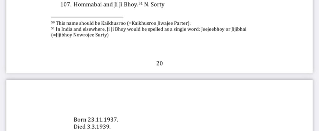 107. Hommabai and Ji Ji Bhoy.51 N. Sorty
Footnote 50 This name should be Kaikhusroo (=Kaikhusroo Jiwajee Parter).
Footnote 51 In India and elsewhere, Ji Ji Bhoy would be spelled as a single word: Jeejeebhoy or Jijibhai (=Jijibhoy Nowrojee Surty)

Born 23.11.1937.
Died 3.3.1939.